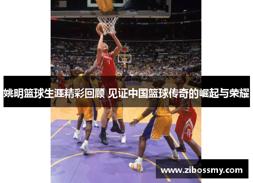 姚明篮球生涯精彩回顾 见证中国篮球传奇的崛起与荣耀