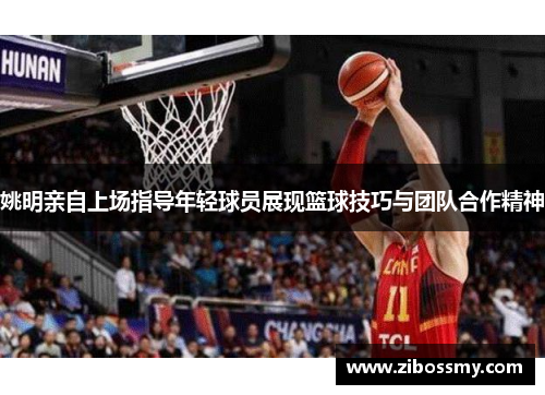 姚明亲自上场指导年轻球员展现篮球技巧与团队合作精神